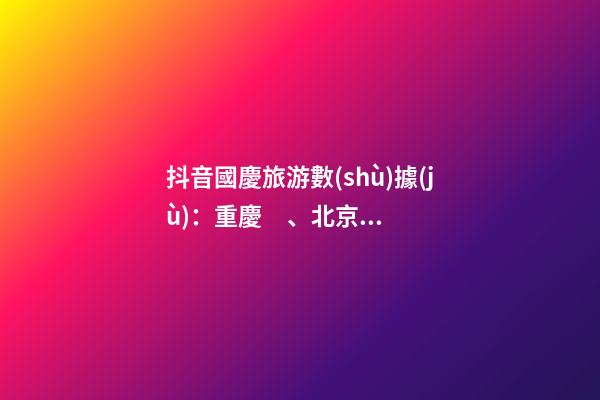 抖音國慶旅游數(shù)據(jù)：重慶、北京、上海等成最受歡迎城市